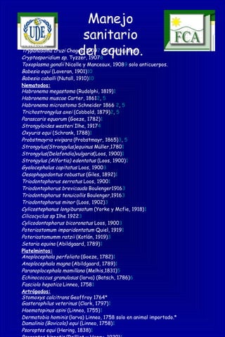Manejo
sanitario
del equino.
Protozoos:
Trypanosoma cruzi Chagas, 19097 solo anticuerpos.
Cryptosporidium sp. Tyzzer, 19078
Toxoplasma gondii Nicolle y Manceaux, 19089 solo anticuerpos.
Babesia equi (Laveran, 1901)10
Babesia caballi (Nutall, 1910)10
Nematodos:
Habronema megastoma (Rudolphi, 1819)1
Habronema muscae Carter, 18612, 5
Habronema microstoma Schneider 1866 2, 5
Trichostrongylus axei (Cobbold, 1879)2, 5
Parascaris equorum (Goeze, 1782)1
Strongyloides westeri Ilhe, 19174
Oxyuris equi (Schrank, 1788)1
Probstmayria vivipara (Probstmayr, 1865)3, 5
Strongylus(Strongylus)equinus Müller,17801
Strongylus(Delafondia)vulgaris(Loos, 1900)1
Strongylus (Alfortia) edentatus (Loos, 1900)1
Gyalocephalus capitatus Loos, 19003
Oesophagodontus robustus (Giles, 1892)1
Triodontophorus serratus Loos, 19001
Triodontophorus brevicauda Boulenger19163
Triodontophorus tenuicollis Boulenger,19163
Triodontophorus minor (Loos, 1902)3
Cylicostephanus longibursatum (Yorke y Mcfie, 1918)1
Cilicocyclus sp Ilhe 19223
Cylicodontophorus bicoronatus Loos, 19003
Poteriostomum imparidentatum Quiel, 19191
Poteriostomumm ratzii (Kotlán, 1919)3
Setaria equina (Abildgaard, 1789)1
Platelmintos:
Anoplocephala perfoliata (Goeze, 1782)1
Anoplocephala magna (Abildgaard, 1789)1
Paranoplocephala mamillana (Melhis,1831)5
Echinococcus granulosus (larva) (Batsch, 1786)6
Fasciola hepatica Linneo, 17581
Artrópodos:
Stomoxys calcitrans Geoffroy 1764*
Gasterophilus veterinus (Clark, 1797)1
Haematopinus asini (Linneo, 1755)1
Dermatobia hominis (larva) Linneo, 1758 solo en animal importado.*
Damalinia (Bovicola) equi (Linneo, 1758)1
Psoroptes equi (Hering, 1838)1
 