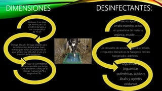 DIMENSIONES
Pediluvio: Este debe
ser mínimo de 1.70
a 2.00 m de largo y
con una amplitud
de 70 cm
Drenaje: El suelo del lugar elegido para
la construcción deberá tener buen
drenaje para evitar acumulaciones de
agua y barro que dificulten el uso y la
duración de la instalación.
En el lugar de comederos
es recomendable que tenga
una pendiente a dirección al
drenaje, transversal 2% y
longitudinal 1%..
DESINFECTANTES:
soluble en agua, de
amplio espectro, activo
en presencia de materia
orgánica, estable…………
Los derivados de amonio cuaternario, fenoles,
compuestos liberadores de halógenos ,fenoles
halogenados, aldehídos,
biguanidas y
biguanidas
poliméricas, ácidos y
álcalis y agentes
oxidantes
 