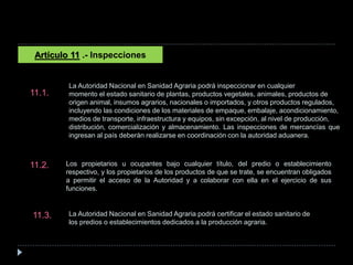 Artículo 11 .- Inspecciones
La Autoridad Nacional en Sanidad Agraria podrá inspeccionar en cualquier
momento el estado sanitario de plantas, productos vegetales, animales, productos de
origen animal, insumos agrarios, nacionales o importados, y otros productos regulados,
incluyendo las condiciones de los materiales de empaque, embalaje, acondicionamiento,
medios de transporte, infraestructura y equipos, sin excepción, al nivel de producción,
distribución, comercialización y almacenamiento. Las inspecciones de mercancías que
ingresan al país deberán realizarse en coordinación con la autoridad aduanera.
11.1.
Los propietarios u ocupantes bajo cualquier título, del predio o establecimiento
respectivo, y los propietarios de los productos de que se trate, se encuentran obligados
a permitir el acceso de la Autoridad y a colaborar con ella en el ejercicio de sus
funciones.
11.2.
La Autoridad Nacional en Sanidad Agraria podrá certificar el estado sanitario de
los predios o establecimientos dedicados a la producción agraria.
11.3.
 