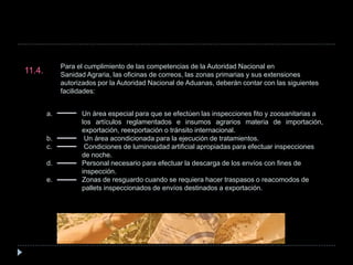 Para el cumplimiento de las competencias de la Autoridad Nacional en
Sanidad Agraria, las oficinas de correos, las zonas primarias y sus extensiones
autorizados por la Autoridad Nacional de Aduanas, deberán contar con las siguientes
facilidades:
11.4.
a. Un área especial para que se efectúen las inspecciones fito y zoosanitarias a
los artículos reglamentados e insumos agrarios materia de importación,
exportación, reexportación o tránsito internacional.
b. Un área acondicionada para la ejecución de tratamientos.
c. Condiciones de luminosidad artificial apropiadas para efectuar inspecciones
de noche.
d. Personal necesario para efectuar la descarga de los envíos con fines de
inspección.
e. Zonas de resguardo cuando se requiera hacer traspasos o reacomodos de
pallets inspeccionados de envíos destinados a exportación.
 