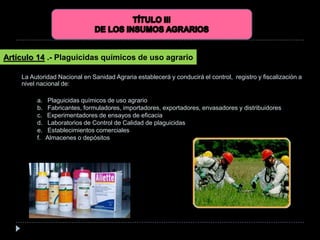 La Autoridad Nacional en Sanidad Agraria establecerá y conducirá el control, registro y fiscalización a
nivel nacional de:
Artículo 14 .- Plaguicidas químicos de uso agrario
a. Plaguicidas químicos de uso agrario
b. Fabricantes, formuladores, importadores, exportadores, envasadores y distribuidores
c. Experimentadores de ensayos de eficacia
d. Laboratorios de Control de Calidad de plaguicidas
e. Establecimientos comerciales
f. Almacenes o depósitos
 