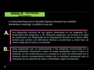 Los plaguicidas químicos de uso agrario clasificados en las categorías 1A -
Extremadamente peligrosos- y 1B -Altamente peligrosos- de acuerdo a la Tabla
de Clasificación por Peligrosidad de la Organización Mundial de la Salud -OMS,
siempre que cuenten con alternativas técnicas y económicas y, sobre todo, de
menor riesgo para la salud y el ambiente.
Otros plaguicidas que, no perteneciendo a las categorías mencionadas en el
literal precedente, representen niveles de riesgo inaceptables para la salud y el
ambiente, en las condiciones de uso y manejo en el país, de conformidad con el
dictamen técnico correspondiente emitido por la autoridad competente para la
evaluación de los aspectos de salud o ambientales, según corresponda.
Artículo 15 .- Actividades
posregistro
La Autoridad Nacional en Sanidad Agraria priorizará las medidas
tendientes a restringir o prohibir el uso de:
 