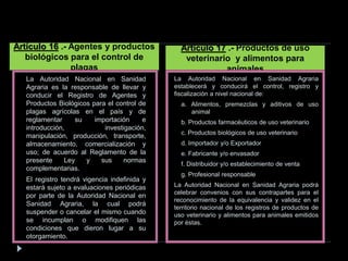 La Autoridad Nacional en Sanidad
Agraria es la responsable de llevar y
conducir el Registro de Agentes y
Productos Biológicos para el control de
plagas agrícolas en el país y de
reglamentar su importación e
introducción, investigación,
manipulación, producción, transporte,
almacenamiento, comercialización y
uso; de acuerdo al Reglamento de la
presente Ley y sus normas
complementarias.
El registro tendrá vigencia indefinida y
estará sujeto a evaluaciones periódicas
por parte de la Autoridad Nacional en
Sanidad Agraria, la cual podrá
suspender o cancelar el mismo cuando
se incumplan o modifiquen las
condiciones que dieron lugar a su
otorgamiento.
Artículo 16 .- Agentes y productos
biológicos para el control de
plagas
La Autoridad Nacional en Sanidad Agraria
establecerá y conducirá el control, registro y
fiscalización a nivel nacional de:
a. Alimentos, premezclas y aditivos de uso
animal
b. Productos farmacéuticos de uso veterinario
c. Productos biológicos de uso veterinario
d. Importador y/o Exportador
e. Fabricante y/o envasador
f. Distribuidor y/o establecimiento de venta
g. Profesional responsable
La Autoridad Nacional en Sanidad Agraria podrá
celebrar convenios con sus contrapartes para el
reconocimiento de la equivalencia y validez en el
territorio nacional de los registros de productos de
uso veterinario y alimentos para animales emitidos
por éstas.
Artículo 17 .- Productos de uso
veterinario y alimentos para
animales
 