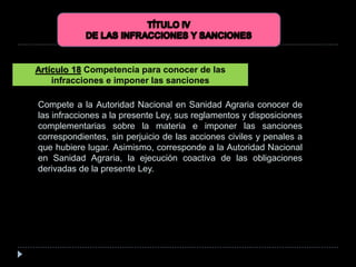 Compete a la Autoridad Nacional en Sanidad Agraria conocer de
las infracciones a la presente Ley, sus reglamentos y disposiciones
complementarias sobre la materia e imponer las sanciones
correspondientes, sin perjuicio de las acciones civiles y penales a
que hubiere lugar. Asimismo, corresponde a la Autoridad Nacional
en Sanidad Agraria, la ejecución coactiva de las obligaciones
derivadas de la presente Ley.
Artículo 18 Competencia para conocer de las
infracciones e imponer las sanciones
 