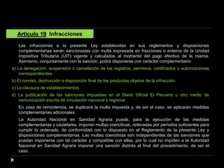 Las infracciones a la presente Ley establecidas en sus reglamentos y disposiciones
complementarias serán sancionadas con multa expresada en fracciones o enteros de la Unidad
Impositiva Tributaria (UIT) vigente y calculados al momento del pago efectivo de la misma.
Asimismo, conjuntamente con la sanción, podrá disponerse con carácter complementario:
a) La denegación, suspensión o cancelación de los registros, permisos, certificados o autorizaciones
correspondientes.
b) El comiso, destrucción o disposición final de los productos objetos de la infracción.
c) La clausura de establecimientos.
d) La publicación de las sanciones impuestas en el Diario Oficial El Peruano u otro medio de
comunicación escrita de circulación nacional o regional.
En caso de reincidencia, se duplicará la multa impuesta y, de ser el caso, se aplicarán medidas
complementarias adicionales.
La Autoridad Nacional en Sanidad Agraria puede, para la ejecución de las medidas
complementarias y cautelares, imponer multas coercitivas, reiteradas por períodos suficientes para
cumplir lo ordenado, de conformidad con lo dispuesto en el Reglamento de la presente Ley y
disposiciones complementarias. Las multas coercitivas son independientes de las sanciones que
puedan imponerse con tal carácter y compatible con ellas, por lo cual no impiden a la Autoridad
Nacional en Sanidad Agraria imponer una sanción distinta al final del procedimiento, de ser el
caso.
Artículo 19 Infracciones
 