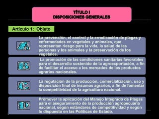 Artículo 1: Objeto
La prevención, el control y la erradicación de plagas y
enfermedades en vegetales y animales, que
representan riesgo para la vida, la salud de las
personas y los animales y la preservación de los
vegetales.
La promoción de las condiciones sanitarias favorables
para el desarrollo sostenido de la agroexportación, a fin
de facilitar el acceso a los mercados de los productos
agrarios nacionales.
La regulación de la producción, comercialización, uso y
disposición final de insumos agrarios, a fin de fomentar
la competitividad de la agricultura nacional.
Promover la aplicación del Manejo Integrado de Plagas
para el aseguramiento de la producción agropecuaria
nacional, según estándares de competitividad y según
lo dispuesto en las Políticas de Estado.
 