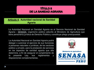 La Autoridad Nacional en Sanidad Agraria es el Servicio Nacional de Sanidad
Agraria - SENASA, organismo público adscrito al Ministerio de Agricultura que
tiene personería jurídica de Derecho Público y constituye pliego presupuestal.
Artículo 4. Autoridad nacional de Sanidad
Agraria
La Autoridad Nacional en Sanidad Agraria podrá
delegar o autorizar el ejercicio de sus funciones
a personas naturales o jurídicas, de los sectores
público y privado, para la prestación de servicios
en los aspectos de sanidad agraria que ella
determine, a fin de asegurar el cumplimiento de
la presente Ley, sus reglamentos y
disposiciones complementarias.
 
