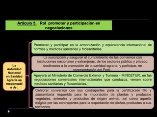 Artículo 5. Rol promotor y participación en
negociaciones
Promover y participar en la armonización y equivalencia internacional de
normas y medidas sanitarias y fitosanitarias.
La suscripción y asegurar el cumplimiento de los convenios con
instituciones nacionales y extranjeras, de los sectores público y privado,
destinados a la promoción de la sanidad agraria; y participar, en
representación del Perú,.
Apoyará al Ministerio de Comercio Exterior y Turismo - MINCETUR, en las
negociaciones comerciales internacionales que conduzca, versen sobre
medidas sanitarias y fitosanitarias.
Celebrar convenios con sus contrapartes para la certificación fito y
zoosanitaria requerida para la importación de plantas y productos
vegetales, animales y productos de origen animal, así como aquella
exigida por las contrapartes para la exportación de dichos productos a sus
territorios.
La
Autoridad
Nacional
en Sanidad
Agraria es
responsabl
e de :
 