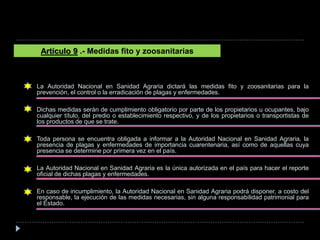 La Autoridad Nacional en Sanidad Agraria dictará las medidas fito y zoosanitarias para la
prevención, el control o la erradicación de plagas y enfermedades.
Dichas medidas serán de cumplimiento obligatorio por parte de los propietarios u ocupantes, bajo
cualquier título, del predio o establecimiento respectivo, y de los propietarios o transportistas de
los productos de que se trate.
Toda persona se encuentra obligada a informar a la Autoridad Nacional en Sanidad Agraria, la
presencia de plagas y enfermedades de importancia cuarentenaria, así como de aquellas cuya
presencia se determine por primera vez en el país.
La Autoridad Nacional en Sanidad Agraria es la única autorizada en el país para hacer el reporte
oficial de dichas plagas y enfermedades.
En caso de incumplimiento, la Autoridad Nacional en Sanidad Agraria podrá disponer, a costo del
responsable, la ejecución de las medidas necesarias, sin alguna responsabilidad patrimonial para
el Estado.
Artículo 9 .- Medidas fito y zoosanitarias
 