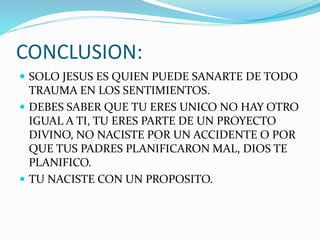 CONCLUSION:
 SOLO JESUS ES QUIEN PUEDE SANARTE DE TODO
TRAUMA EN LOS SENTIMIENTOS.
 DEBES SABER QUE TU ERES UNICO NO HAY OTRO
IGUAL A TI, TU ERES PARTE DE UN PROYECTO
DIVINO, NO NACISTE POR UN ACCIDENTE O POR
QUE TUS PADRES PLANIFICARON MAL, DIOS TE
PLANIFICO.
 TU NACISTE CON UN PROPOSITO.
 