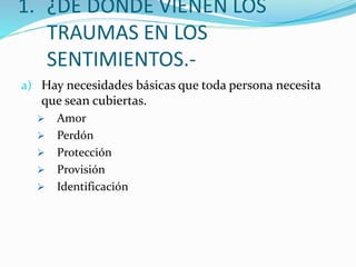 1. ¿DE DONDE VIENEN LOS
TRAUMAS EN LOS
SENTIMIENTOS.-
a) Hay necesidades básicas que toda persona necesita
que sean cubiertas.
 Amor
 Perdón
 Protección
 Provisión
 Identificación
 