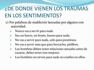¿DE DONDE VIENEN LOS TRAUMAS
EN LOS SENTIMIENTOS?
c) Por palabras de maldición lanzadas por alguien con
autoridad.
 Nunca vas a servir para nada
 Sos un burro, un bruto, bueno para nada.
 No vas a servir para nada, solo para prostituta.
 No vas a servir mas que para borracho, pitillero.
 Los hombres deben tener relaciones sexuales antes de
casarse, debes tener tres mujeres.
 Los hombres no sirven para nada no confíes en ellos.
 