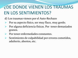 ¿DE DONDE VIENEN LOS TRAUMAS
EN LOS SENTIMIENTOS?
d) Los traumas vienen por el Auto-Rechazo
 Por su aspecto físico, ser muy flaco, muy gordo.
 Por alguna deficiencia físicas. Por tener demasiados
granos.
 Por tener enfermedades constantes.
 Sentimiento de culpabilidad por errores cometidos,
adulterio, abortos, etc.
 