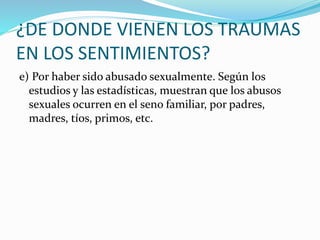 ¿DE DONDE VIENEN LOS TRAUMAS
EN LOS SENTIMIENTOS?
e) Por haber sido abusado sexualmente. Según los
estudios y las estadísticas, muestran que los abusos
sexuales ocurren en el seno familiar, por padres,
madres, tíos, primos, etc.
 