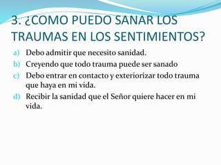 3. ¿COMO PUEDO SANAR LOS
TRAUMAS EN LOS SENTIMIENTOS?
a) Debo admitir que necesito sanidad.
b) Creyendo que todo trauma puede ser sanado
c) Debo entrar en contacto y exteriorizar todo trauma
que haya en mi vida.
d) Recibir la sanidad que el Señor quiere hacer en mi
vida.
 