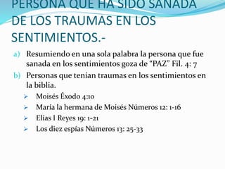 PERSONA QUE HA SIDO SANADA
DE LOS TRAUMAS EN LOS
SENTIMIENTOS.-
a) Resumiendo en una sola palabra la persona que fue
sanada en los sentimientos goza de “PAZ” Fil. 4: 7
b) Personas que tenían traumas en los sentimientos en
la biblia.
 Moisés Éxodo 4:10
 María la hermana de Moisés Números 12: 1-16
 Elías I Reyes 19: 1-21
 Los diez espías Números 13: 25-33
 