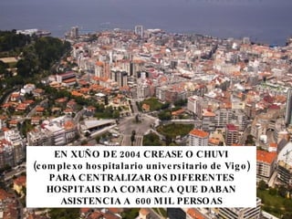 EN XUÑO DE 2004 CREASE O CHUVI (complexo hospitalario universitario de Vigo) PARA CENTRALIZAR OS DIFERENTES HOSPITAIS DA COMARCA QUE DABAN ASISTENCIA A  600 MIL PERSOAS 