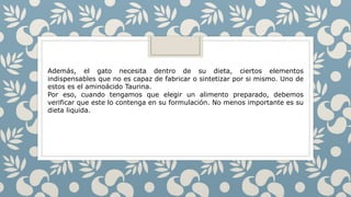 Además, el gato necesita dentro de su dieta, ciertos elementos
indispensables que no es capaz de fabricar o sintetizar por si mismo. Uno de
estos es el aminoácido Taurina.
Por eso, cuando tengamos que elegir un alimento preparado, debemos
verificar que este lo contenga en su formulación. No menos importante es su
dieta liquida.
 