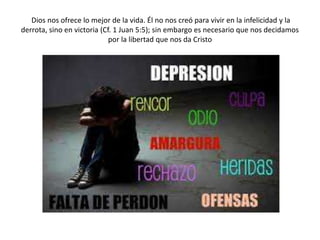 Dios nos ofrece lo mejor de la vida. Él no nos creó para vivir en la infelicidad y la
derrota, sino en victoria (Cf. 1 Juan 5:5); sin embargo es necesario que nos decidamos
por la libertad que nos da Cristo
 