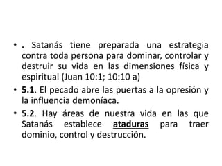 • . Satanás tiene preparada una estrategia
contra toda persona para dominar, controlar y
destruir su vida en las dimensiones física y
espiritual (Juan 10:1; 10:10 a)
• 5.1. El pecado abre las puertas a la opresión y
la influencia demoníaca.
• 5.2. Hay áreas de nuestra vida en las que
Satanás establece ataduras para traer
dominio, control y destrucción.
 
