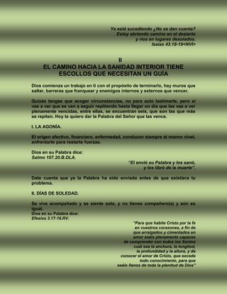 Ya está sucediendo ¿No se dan cuenta?
Estoy abriendo camino en el desierto
y ríos en lugares desolados.
Isaías 43.18-19<NVI>
II
EL CAMINO HACIA LA SANIDAD INTERIOR TIENE
ESCOLLOS QUE NECESITAN UN GUÍA
Dios comienza un trabajo en ti con el propósito de terminarlo, hay muros que
saltar, barreras que franquear y enemigos internos y externos que vencer.
Quizás tengas que acoger circunstancias, no para auto lastimarte, pero sí
vas a ver que se van a seguir repitiendo hasta llegar un día que las vas a ver
plenamente vencidas, entre ellas, se encuentran seis, que son las que más
se repiten. Hoy te quiero dar la Palabra del Señor que las vence.
I. LA AGONÍA.
El origen afectivo, financiero, enfermedad, conducen siempre al mismo nivel,
enfrentarte para restarte fuerzas.
Dios en su Palabra dice:
Salmo 107.20.B.DLA.
“El envió su Palabra y los sanó,
y los libró de la muerte”.
Date cuenta que ya la Palabra ha sido enviada antes de que existiera tu
problema.
II. DÍAS DE SOLEDAD.
Se vive acompañado y se siente solo, y no tienes compañero(a) y aún es
igual.
Dios en su Palabra dice:
Efesios 3.17-19.RV.
“Para que habite Cristo por la fe
en vuestros corazones, a fin de
que arraigados y cimentados en
amor seáis plenamente capaces
de comprender con todos los Santos
cuál sea la anchura, la longitud,
la profundidad y la altura, y de
conocer el amor de Cristo, que excede
todo conocimiento, para que
seáis llenos de toda la plenitud de Dios”
 