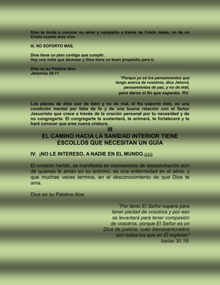 Dios te invita a conocer su amor y compañía a través de Cristo Jesús, no de un
Cristo muerto sino vivo.
III. NO SOPORTO MÁS.
Dios tiene un plan contigo que cumplir.
Hay una meta que alcanzar y Dios tiene un buen propósito para ti.
Dios en su Palabra dice:
Jeremías 29.11
“Porque yo sé los pensamientos que
tengo acerca de vosotros, dice Jehová,
pensamientos de paz, y no de mal,
para daros el fin que esperáis. RV.
Los planes de dios son de bien y no de mal, el No soporto más, es una
condición mental por falta de fe y de una buena relación con el Señor
Jesucristo que crece a través de la oración personal por tu necesidad y de
no congregarte. El congregarte te sustentará, te animará, te fortalecerá y te
hará conocer que eres nueva criatura.
III
EL CAMINO HACIA LA SANIDAD INTERIOR TIENE
ESCOLLOS QUE NECESITAN UN GUÍA
IV. ¡NO LE INTERESO, A NADIE EN EL MUNDO.¡¡¡¡¡
El corazón herido, se manifiesta en expresiones de desaprobación aún
de quienes le aman en su entorno, es una enfermedad en el alma, y
que muchas veces termina, en el desconocimiento de que Dios te
ama.
Dios en su Palabra dice:
“Por tanto El Señor espera para
tener piedad de vosotros y por eso
se levantará para tener compasión
de vosotros, porque El Señor es un
Dios de justicia; cuán bienaventurados
son todos los que en Él esperan”
Isaías 30.18.
 