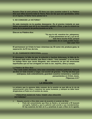 Nuestro Dios te amó primero, Él tiene sus ojos puestos sobre ti, su Palabra
dice que ellos recorren toda la Tierra. Para ver los que son aprobados; entra
en el reposo, El Señor tiene piedad de ti.
V. NO CONOCES LA VICTORIA?
En este momento no te puedes desesperar. Es el preciso instante en que
debes persuadirte que sin fe es imposible agradar a Dios, y que la victoria es
parte de tu proyecto de perfeccionarte en la fe.
Dios en su Palabra dice:
“Yo soy la vid, vosotros los pámpanos;
el que permanece en mí, y yo en él,
éste lleva mucho fruto; porque
separados de mí nada podéis hacer.
San Juan 15.5
El permanecer en Cristo te hace victorioso (a). Él como vid, produce gozo, la
separación de Él trae derrota.
VI. ¡EL CANSANCIO EMOCIONAL.¡¡¡¡¡¡¡¡¡¡
El desespero, la falta de paz, la solución a hechos dolorosos, la falta de fe,
producen toda esta maraña, que lleva a decir, “vivo cansado” y no se hace
un trabajo físico que cause desgaste, ese cansancio es por las emociones
espirituales que se han arraigado en todo tu ser, espíritu, alma y cuerpo.
La Palabra de Dios dice:
“Por nada estéis afanosos, sino sean conocidas vuestras peticiones delante
de Dios en toda oración y ruego, con acción de gracias. Y la Paz de Dios que
sobrepasa, todo entendimiento, guardará vuestros corazones y vuestros
pensamientos en Cristo Jesús.
Filipenses 4.6-7
III
LA ORACIÓN
Lo primero que tu persona debe conocer de la oración es que ella es la vía de
comunicación entre Dios y nosotros los seres humanos, y siempre se debe hacer
dirigiéndose al Padre en el nombre de Jesús.
" PRINCIPIOS BÁSICOS PARA TENER UNA ORACIÓN
VICTORIOSA"
1. Nuestra oración a Dios debe estar de acuerdo al carácter de Dios.
 Parte del conocimiento que Dios es Santo y al acercarte a Él buscará
corregirte, hablarte y que tu petición esté acorde a sus mandamientos.
Si hay ausencia de bien en ti, y practicas lo que a Dios no le agrada,
 