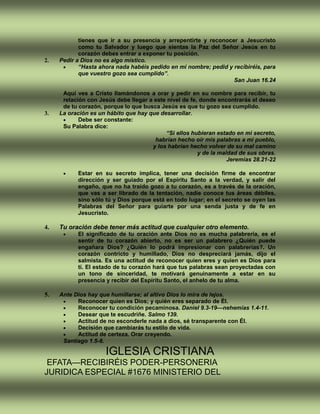 tienes que ir a su presencia y arrepentirte y reconocer a Jesucristo
como tu Salvador y luego que sientas la Paz del Señor Jesús en tu
corazón debes entrar a exponer tu posición.
2. Pedir a Dios no es algo místico.
 “Hasta ahora nada habéis pedido en mi nombre; pedid y recibiréis, para
que vuestro gozo sea cumplido”.
San Juan 16.24
Aquí ves a Cristo llamándonos a orar y pedir en su nombre para recibir, tu
relación con Jesús debe llegar a este nivel de fe, donde encontrarás el deseo
de tu corazón, porque lo que busca Jesús es que tu gozo sea cumplido.
3. La oración es un hábito que hay que desarrollar.
 Debe ser constante:
Su Palabra dice:
“Si ellos hubieran estado en mi secreto,
habrían hecho oír mis palabras a mi pueblo,
y los habrían hecho volver de su mal camino
y de la maldad de sus obras.
Jeremías 28.21-22
 Estar en su secreto implica, tener una decisión firme de encontrar
dirección y ser guiado por el Espíritu Santo a la verdad, y salir del
engaño, que no ha traído gozo a tu corazón, es a través de la oración,
que vas a ser librado de la tentación, nadie conoce tus áreas débiles,
sino sólo tú y Dios porque está en todo lugar; en el secreto se oyen las
Palabras del Señor para guiarte por una senda justa y de fe en
Jesucristo.
4. Tu oración debe tener más actitud que cualquier otro elemento.
 El significado de tu oración ante Dios no es mucha palabrería, es el
sentir de tu corazón abierto, no es ser un palabrero ¿Quién puede
engañara Dios? ¿Quién lo podrá impresionar con palabrerías?. Un
corazón contricto y humillado, Dios no despreciará jamás, dijo el
salmista. Es una actitud de reconocer quien eres y quien es Dios para
ti. El estado de tu corazón hará que tus palabras sean proyectadas con
un tono de sinceridad, te motivará genuinamente a estar en su
presencia y recibir del Espíritu Santo, el anhelo de tu alma.
5. Ante Dios hay que humillarse; al altivo Dios lo mira de lejos.
 Reconocer quien es Dios; y quién eres separado de Él.
 Reconocer tu condición pecaminosa. Daniel 9.3-19—nehemías 1.4-11.
 Desear que te escudriñe. Salmo 139.
 Actitud de no esconderle nada a dios, sé transparente con Él.
 Decisión que cambiarás tu estilo de vida.
 Actitud de certeza. Orar creyendo.
Santiago 1.5-8.
IGLESIA CRISTIANA
EFATA—RECIBIRÉIS PODER-PERSONERIA
JURIDICA ESPECIAL #1676 MINISTERIO DEL
 