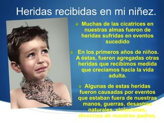 Heridas recibidas en mi niñez.
 Muchas de las cicatrices en
nuestras almas fueron de
heridas sufridas en eventos
sucedido
 En los primeros años de niños.
A éstas, fueron agregadas otras
heridas que recibimos medida
que crecíamos hacia la vida
adulta.
 Algunas de estas heridas
fueron causadas por eventos
que estaban fuera de nuestras
manos, guerras, desastres
naturales, violaciones,
divorcios de nuestros padres.
 