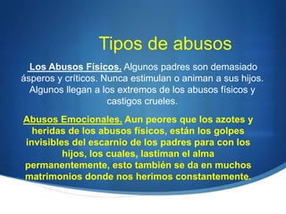 Tipos de abusos
Los Abusos Físicos. Algunos padres son demasiado
ásperos y críticos. Nunca estimulan o animan a sus hijos.
Algunos llegan a los extremos de los abusos físicos y
castigos crueles.
Abusos Emocionales. Aun peores que los azotes y
heridas de los abusos físicos, están los golpes
invisibles del escarnio de los padres para con los
hijos, los cuales, lastiman el alma
permanentemente, esto también se da en muchos
matrimonios donde nos herimos constantemente.
 