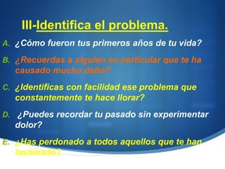 III-Identifica el problema.
A. ¿Cómo fueron tus primeros años de tu vida?
B. ¿Recuerdas a alguien en particular que te ha
causado mucho daño?
C. ¿Identificas con facilidad ese problema que
constantemente te hace llorar?
D. ¿Puedes recordar tu pasado sin experimentar
dolor?
E. ¿Has perdonado a todos aquellos que te han
lastimado?
 