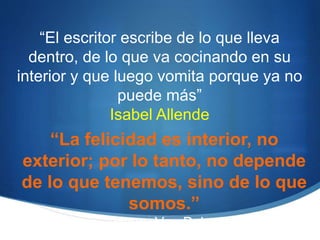 “El escritor escribe de lo que lleva
dentro, de lo que va cocinando en su
interior y que luego vomita porque ya no
puede más”
Isabel Allende
“La felicidad es interior, no
exterior; por lo tanto, no depende
de lo que tenemos, sino de lo que
somos.”
Henry Van Dyke
 