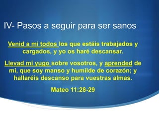 IV- Pasos a seguir para ser sanos
Venid a mi todos los que estáis trabajados y
cargados, y yo os haré descansar.
Llevad mi yugo sobre vosotros, y aprended de
mi, que soy manso y humilde de corazón; y
hallaréis descanso para vuestras almas.
Mateo 11:28-29
 