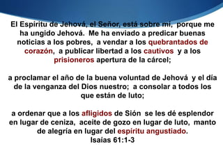 El Espíritu de Jehová, el Señor, está sobre mí, porque me
ha ungido Jehová. Me ha enviado a predicar buenas
noticias a los pobres, a vendar a los quebrantados de
corazón, a publicar libertad a los cautivos y a los
prisioneros apertura de la cárcel;
a proclamar el año de la buena voluntad de Jehová y el día
de la venganza del Dios nuestro; a consolar a todos los
que están de luto;
a ordenar que a los afligidos de Sión se les dé esplendor
en lugar de ceniza, aceite de gozo en lugar de luto, manto
de alegría en lugar del espíritu angustiado.
Isaías 61:1-3
 