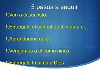 5 pasos a seguir
1.Ven a Jesucristo.
1.Entrégale el control de tu vida a el.
1.Aprendamos de el.
1.Vengamos a el como niños.
1.Entrégale tu alma a Dios
 