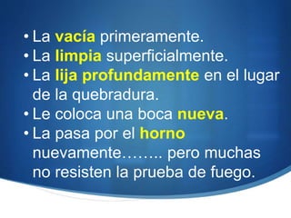 • La vacía primeramente.
• La limpia superficialmente.
• La lija profundamente en el lugar
de la quebradura.
• Le coloca una boca nueva.
• La pasa por el horno
nuevamente…….. pero muchas
no resisten la prueba de fuego.
 