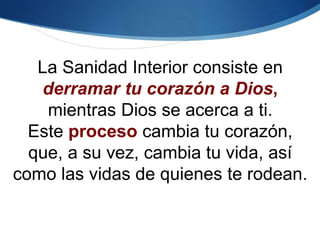 La Sanidad Interior consiste en
derramar tu corazón a Dios,
mientras Dios se acerca a ti.
Este proceso cambia tu corazón,
que, a su vez, cambia tu vida, así
como las vidas de quienes te rodean.
 