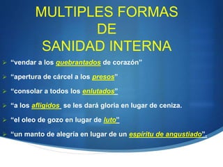 MULTIPLES FORMAS
DE
SANIDAD INTERNA
 “vendar a los quebrantados de corazón”
 “apertura de cárcel a los presos”
 “consolar a todos los enlutados”
 “a los afligidos se les dará gloria en lugar de ceniza.
 “el oleo de gozo en lugar de luto”
 “un manto de alegría en lugar de un espíritu de angustiado”.
 