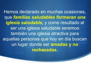 Hemos declarado en muchas ocasiones,
que familias saludables formaran una
iglesia saludable, y como resultado al
ser una iglesia saludable seremos
también una iglesia atractiva para
aquellas personas que hoy en día buscan
un lugar donde ser amadas y no
rechazadas.
 