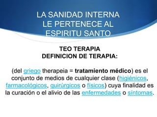 LA SANIDAD INTERNA
LE PERTENECE AL
ESPIRITU SANTO
TEO TERAPIA
DEFINICION DE TERAPIA:
(del griego therapeia = tratamiento médico) es el
conjunto de medios de cualquier clase (higiénicos,
farmacológicos, quirúrgicos o físicos) cuya finalidad es
la curación o el alivio de las enfermedades o síntomas.
 