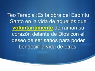 Teo Terapia :Es la obra del Espíritu
Santo en la vida de aquellos que
voluntariamente derraman su
corazón delante de Dios con el
deseo de ser sanos para poder
bendecir la vida de otros.
 