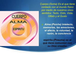 Cuerpo:(Soma) Es el que tiene
contacto con el mundo físico
por medio de nuestros cinco
sentidos: Tacto, Oído, Vista.
Olfato y el Gusto
 Alma:(Psiche) Intelecto,
memorias, las emociones,
el afecto, la voluntad, la
razón, la conciencia
espiritu:(Pneuma) es el
que tiene comunion con
su Dios creador.
 