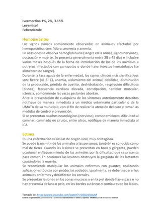 Tomado de: https://www.youtube.com/watch?v=DljSizwbUuM
Control del parasitismo gastrointestinal y problemas reproductivos en ovinos y caprinos - Medidas para la temporada invernal
Ivermectina 1%, 2%, 3.15%
Levamisol
Febendazole
Hemoparásitos
Los signos clínicos comúnmente observados en animales afectados por
hemoparásitos son: fiebre, anorexia y anemia.
En ocasiones se observa hemoglobinuria (sangre en la orina), signos nerviosos,
postración y muerte. Se presenta generalmente entre 28 a 45 días e inclusive
varios meses después de la fecha de introducción de los de los animales a
potreros infestados con garrapatas o donde haya insectos hematófagos (se
alimentan de sangre).
Durante la fase aguda de la enfermedad, los signos clínicos más significativos
son: fiebre (41,5° C), anemia, aislamiento del animal, debilidad, disminución
de la producción, pérdida de apetito, deshidratación, respiración dificultosa
(disnea), frecuencia cardiaca elevada, constipación, temblor muscular,
ictericia, comúnmente las vacas gestantes abortan.
Ante la presentación de cualquiera de los síntomas anteriormente descritos
notifique de manera inmediata a un médico veterinario particular o de la
UMATA de su municipio, con el fin de realizar la atención del caso y tomar las
medidas de control y prevención.
Si se presentan cuadros neurológicos (nervioso), como temblores, dificultad al
caminar, caminado en cirulos, entre otros, notifique de manera inmediata al
ICA.
Ectima
Es una enfermedad vesicular de origen viral, muy contagiosa.
Se puede transmitir de los animales a las personas; también es conocida como
mal de tierra. Cuando las lesiones se presentan en boca y garganta, pueden
ocasionar enflaquecimiento de los animales por la dificultad que se presenta
para comer. En ocasiones las lesiones obstruyen la garganta de los lactantes
causándoles la muerte.
Se recomienda manipular los animales enfermos con guantes, realizando
aplicaciones tópicas con productos yodados. Igualmente, se deben separar los
animales enfermos y desinfectar los corrales.
Se presentan lesiones en las zonas mucosas y en la piel donde hay escasa o no
hay presencia de lana o pelo, en los bordes cutáneos y comisuras de los labios,
 