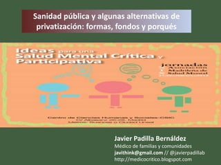Sanidad pública y algunas alternativas de
 privatización: formas, fondos y porqués




                      Javier Padilla Bernáldez
                      Médico de familias y comunidades
                      javithink@gmail.com // @javierpadillab
                      http://medicocritico.blogspot.com
 