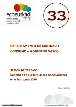 33

DEPARTAMENTO DE SANIDAD Y
CONSUMO – GOBIERNO VASCO




SESIÓN DE TRABAJO
Definición de Visión y Líneas de Actuaciones
en el horizonte 2020


                                     Marzo de 2011
 