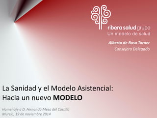 La Sanidad y el Modelo Asistencial: Hacia un nuevo MODELO 
Alberto de Rosa Torner 
Consejero Delegado 
Homenaje a D. Fernando Mesa del Castillo 
Murcia, 19 de noviembre 2014  
