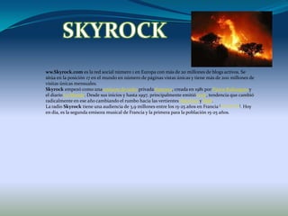 SKYROCKww.Skyrock.com es la red social número 1 en Europa con más de 20 millones de blogs activos. Se sitúa en la posición 17 en el mundo en número de páginas vistas únicas y tiene más de 200 millones de visitas únicas mensuales.Skyrock empezó como una emisora de radio privada francesa, creada en 1981 por Pierre Bullangeray el diario Le Monde. Desde sus inicios y hasta 1997, principalmente emitió rock, tendencia que cambió radicalmente en ese año cambiando el rumbo hacia las vertientes Hip-Hop y R&B.La radio Skyrock tiene una audiencia de 3,9 millones entre los 15-25 años en Francia [cita requerida]. Hoy en día, es la segunda emisora musical de Francia y la primera para la población 15-25 años.