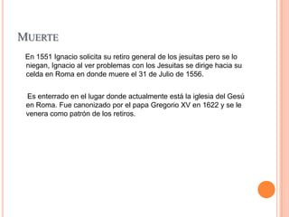 MUERTE
En 1551 Ignacio solicita su retiro general de los jesuitas pero se lo
niegan, Ignacio al ver problemas con los Jesuitas se dirige hacia su
celda en Roma en donde muere el 31 de Julio de 1556.
Es enterrado en el lugar donde actualmente está la iglesia del Gesú
en Roma. Fue canonizado por el papa Gregorio XV en 1622 y se le
venera como patrón de los retiros.

 