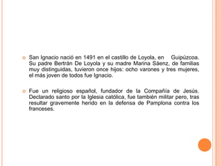 

San Ignacio nació en 1491 en el castillo de Loyola, en Guipúzcoa.
Su padre Bertrán De Loyola y su madre Marina Sáenz, de familias
muy distinguidas, tuvieron once hijos: ocho varones y tres mujeres,
el más joven de todos fue Ignacio.



Fue un religioso español, fundador de la Compañía de Jesús.
Declarado santo por la Iglesia católica, fue también militar pero, tras
resultar gravemente herido en la defensa de Pamplona contra los
franceses.

 