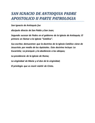 SAN IGNACIO DE ANTIOQUIA PADRE
APOSTOLICO II PARTE PATROLOGIA
San Ignacio de Antioquía fue
discípulo directo de San Pablo y San Juan;
Segundo sucesor de Pedro en el gobierno de la Iglesia de Antioquía; El
primero en llamar a la Iglesia "Católica".
Sus escritos demuestran que la doctrina de la Iglesia Católica viene de
Jesucristo por medio de los Apóstoles. Esta doctrina incluye: La
Eucaristía; La jerarquía y la obediencia a los obispos;
La presidencia de la iglesia de Roma;
La virginidad de María y el don de la virginidad;
El privilegio que es morir mártir de Cristo.
 